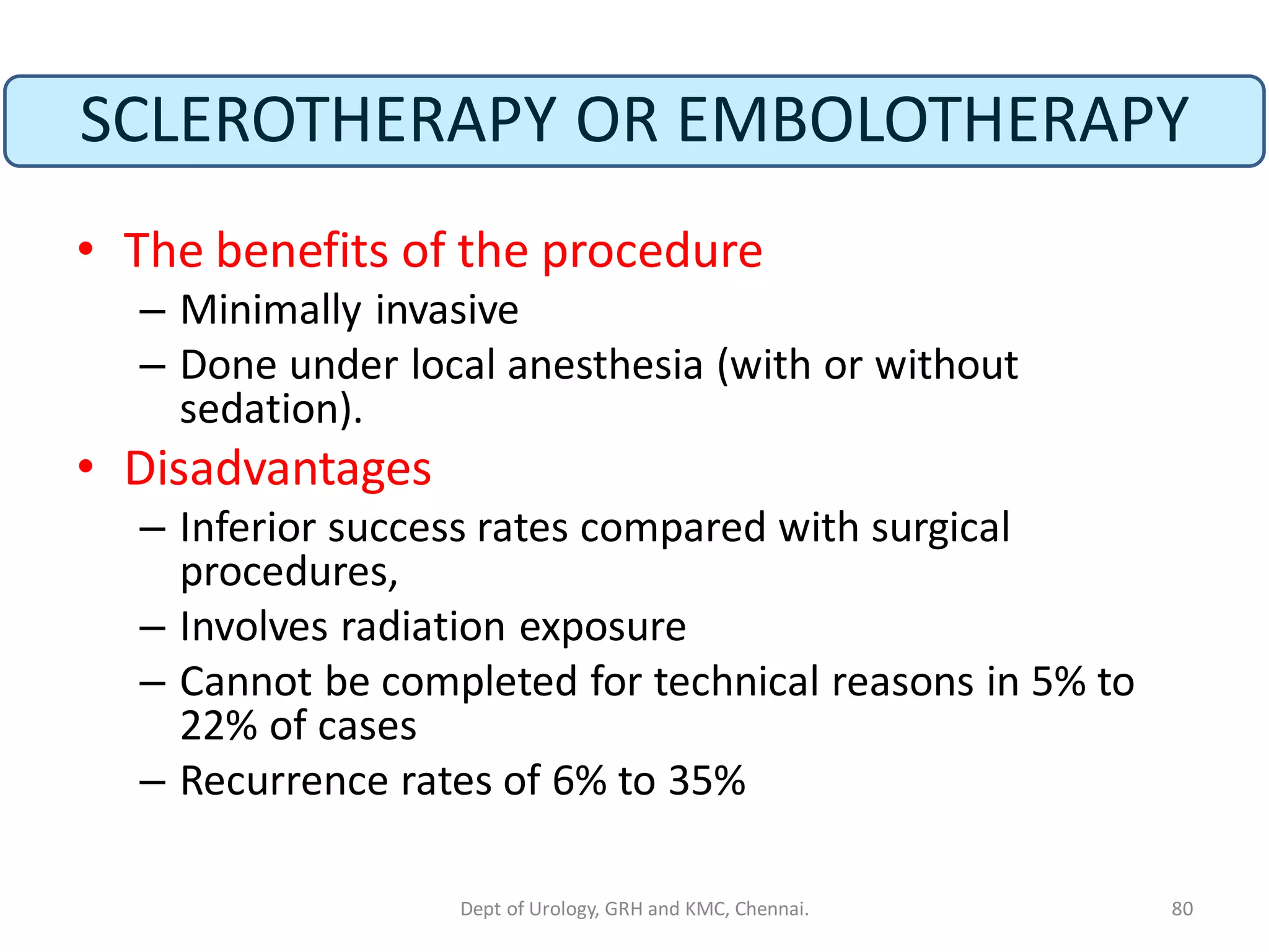 SCLEROTHERAPY OR EMBOLOTHERAPY
• The benefits of the procedure
– Minimally invasive
– Done under local anesthesia (with or without
sedation).
• Disadvantages
– Inferior success rates compared with surgical
procedures,
– Involves radiation exposure
– Cannot be completed for technical reasons in 5% to
22% of cases
– Recurrence rates of 6% to 35%
80
Dept of Urology, GRH and KMC, Chennai.
 