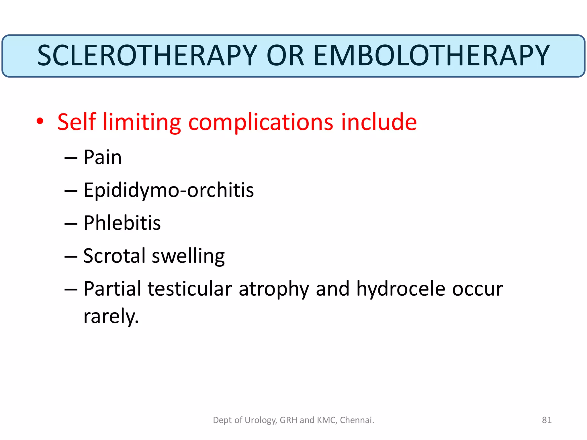 SCLEROTHERAPY OR EMBOLOTHERAPY
• Self limiting complications include
– Pain
– Epididymo-orchitis
– Phlebitis
– Scrotal swelling
– Partial testicular atrophy and hydrocele occur
rarely.
81
Dept of Urology, GRH and KMC, Chennai.
 