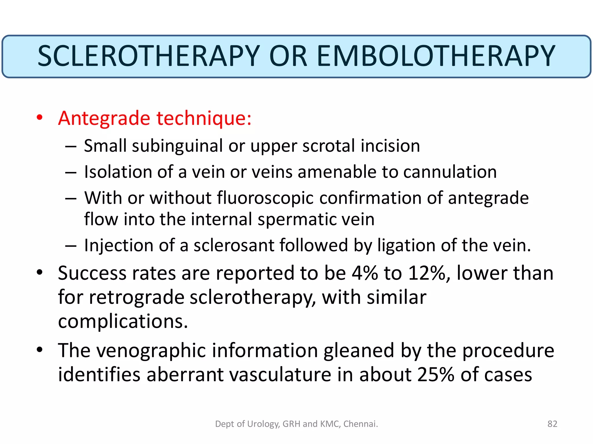 SCLEROTHERAPY OR EMBOLOTHERAPY
• Antegrade technique:
– Small subinguinal or upper scrotal incision
– Isolation of a vein or veins amenable to cannulation
– With or without fluoroscopic confirmation of antegrade
flow into the internal spermatic vein
– Injection of a sclerosant followed by ligation of the vein.
• Success rates are reported to be 4% to 12%, lower than
for retrograde sclerotherapy, with similar
complications.
• The venographic information gleaned by the procedure
identifies aberrant vasculature in about 25% of cases
82
Dept of Urology, GRH and KMC, Chennai.
 
