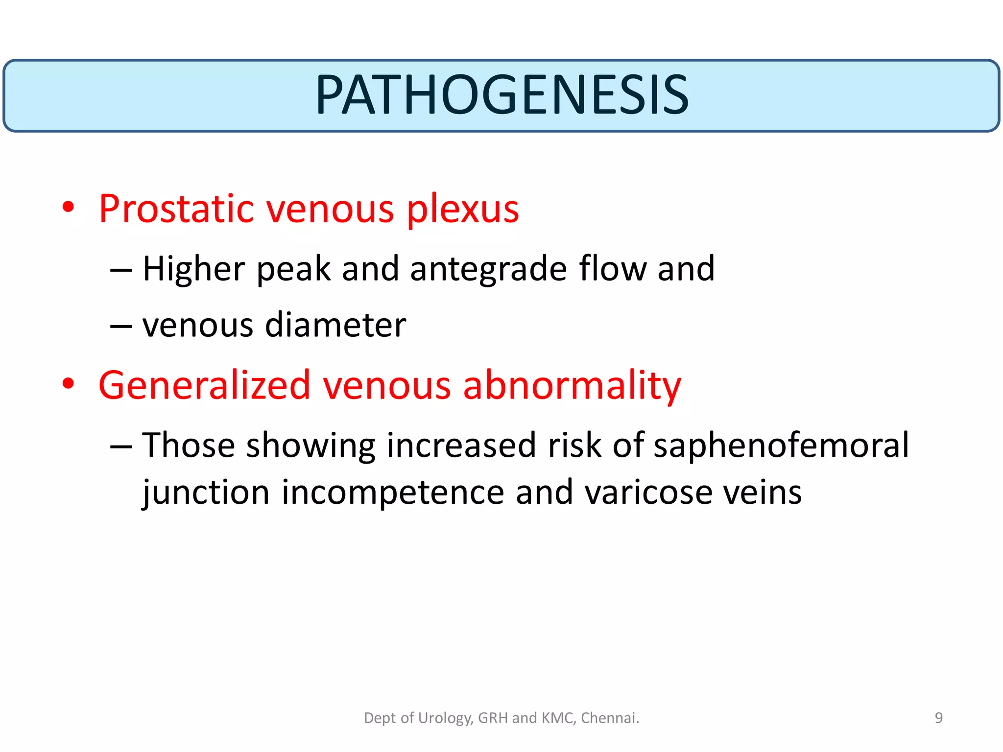 PATHOGENESIS
• Prostatic venous plexus
– Higher peak and antegrade flow and
– venous diameter
• Generalized venous abnormality
– Those showing increased risk of saphenofemoral
junction incompetence and varicose veins
9
Dept of Urology, GRH and KMC, Chennai.
 