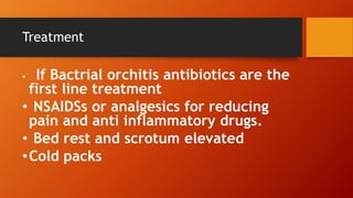 Treatment
• If Bactrial orchitis antibiotics are the
first line treatment
• NSAIDSs or analgesics for reducing
pain and anti inflammatory drugs.
• Bed rest and scrotum elevated
•Cold packs
 