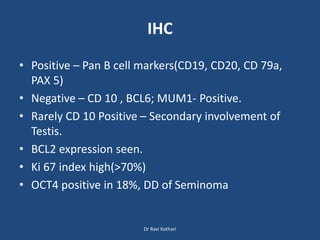 IHC
• Positive – Pan B cell markers(CD19, CD20, CD 79a,
PAX 5)
• Negative – CD 10 , BCL6; MUM1- Positive.
• Rarely CD 10 Positive – Secondary involvement of
Testis.
• BCL2 expression seen.
• Ki 67 index high(>70%)
• OCT4 positive in 18%, DD of Seminoma
Dr Ravi Kothari
 