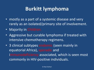 Burkitt lymphoma
• mostly as a part of a systemic disease and very
rarely as an isolated/primary site of involvement.
• Majority in Children.
• Aggressive but curable lymphoma if treated with
intensive chemotherapy regimens.
• 3 clinical subtypes endemic (seen mainly in
equatorial Africa), sporadic and
immunodeficiency associated, which is seen most
commonly in HIV-positive individuals.
Dr Ravi Kothari
 