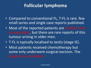 Follicular lymphoma
• Compared to conventional FL, T-FL is rare. few
small series and single case reports published.
• Most of the reported patients are children and
young adults, but there are rare reports of this
tumour arising in older men.
• T-FL is typically localised to testis (stage IE).
• Most patients received chemotherapy but
some only underwent surgical excision. The
prognosis is excellent.
Dr Ravi Kothari
 