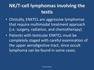 NK/T-cell lymphomas involving the
testis
• Clinically, ENKTCL are aggressive lymphomas
that require multimodal treatment approach
(i.e. surgery, radiation, and chemotherapy).
• Patients with testicular ENKTCL must be
completely staged with careful examination of
the upper aerodigestive tract, since occult
lymphoma can be found in some cases.
Dr Ravi Kothari
 