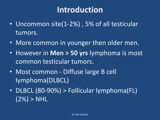 Introduction
• Uncommon site(1-2%) , 5% of all testicular
tumors.
• More common in younger then older men.
• However in Men > 50 yrs lymphoma is most
common testicular tumors.
• Most common - Diffuse large B cell
lymphoma(DLBCL)
• DLBCL (80-90%) > Follicular lymphoma(FL)
(2%) > NHL
Dr Ravi Kothari
 