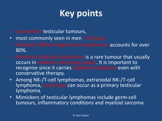 Key points
• uncommon testicular tumours,
• most commonly seen in men > 50 years
• Testicular diffuse large B-cell lymphomas accounts for over
80%.
• Testicular follicular lymphoma is a rare tumour that usually
occurs in children and young adults. It is important to
recognise since it carries excellent prognosis even with
conservative therapy.
• Among NK-/T-cell lymphomas, extranodal NK-/T-cell
lymphoma, nasal type can occur as a primary testicular
lymphoma.
• Mimickers of testicular lymphomas include germ-cell
tumours, inflammatory conditions and myeloid sarcoma
Dr Ravi Kothari
 