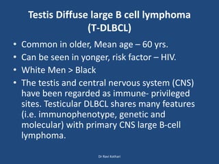 Testis Diffuse large B cell lymphoma
(T-DLBCL)
• Common in older, Mean age – 60 yrs.
• Can be seen in yonger, risk factor – HIV.
• White Men > Black
• The testis and central nervous system (CNS)
have been regarded as immune- privileged
sites. Testicular DLBCL shares many features
(i.e. immunophenotype, genetic and
molecular) with primary CNS large B-cell
lymphoma.
Dr Ravi Kothari
 