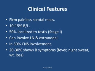Clinical Features
• Firm painless scrotal mass.
• 10-15% B/L.
• 50% localized to testis (Stage I)
• Can involve LN & extranodal.
• In 30% CNS involvement.
• 20-30% shows B symptoms (fever, night sweat,
wt. loss)
Dr Ravi Kothari
 