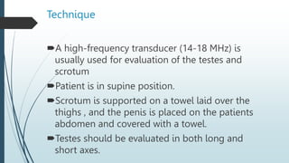 Technique
A high-frequency transducer (14-18 MHz) is
usually used for evaluation of the testes and
scrotum
Patient is in supine position.
Scrotum is supported on a towel laid over the
thighs , and the penis is placed on the patients
abdomen and covered with a towel.
Testes should be evaluated in both long and
short axes.
 