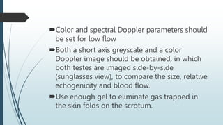 Color and spectral Doppler parameters should
be set for low flow
Both a short axis greyscale and a color
Doppler image should be obtained, in which
both testes are imaged side-by-side
(sunglasses view), to compare the size, relative
echogenicity and blood flow.
Use enough gel to eliminate gas trapped in
the skin folds on the scrotum.
 