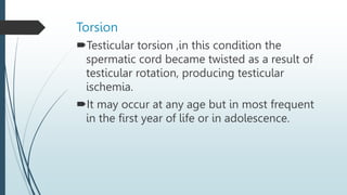 Torsion
Testicular torsion ,in this condition the
spermatic cord became twisted as a result of
testicular rotation, producing testicular
ischemia.
It may occur at any age but in most frequent
in the first year of life or in adolescence.
 