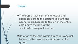 Torsion
The loose attachment of the testicle and
spermatic cord to the scrotum in infant and
neonates predisposes to torsion of the entire
cord above the level of the
scrotum.(extravaginal torsion)
Rotation of the cord within tunica (intravaginal
torsion) is the commonest situation in older
group.
 