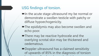USG findings of torsion.
In the acute stage ultrasound my be normal or
demonstrate a swollen testicle with patchy or
diffuse hypoechogenicity.
The epididymis may also become swollen and
echo poor.
There may be reactive hydrocele and the
overlying scrotal skin may be thickened and
oedematous.
Doppler ultrasound has a claimed sensitivity
of upwards of 85% in the diagnosis of torsion
 