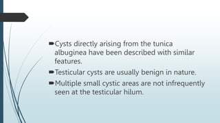 Cysts directly arising from the tunica
albuginea have been described with similar
features.
Testicular cysts are usually benign in nature.
Multiple small cystic areas are not infrequently
seen at the testicular hilum.
 