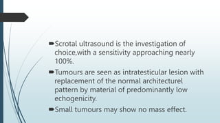 Scrotal ultrasound is the investigation of
choice,with a sensitivity approaching nearly
100%.
Tumours are seen as intratesticular lesion with
replacement of the normal architecturel
pattern by material of predominantly low
echogenicity.
Small tumours may show no mass effect.
 