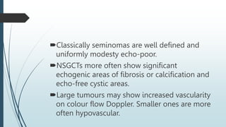 Classically seminomas are well defined and
uniformly modesty echo-poor.
NSGCTs more often show significant
echogenic areas of fibrosis or calcification and
echo-free cystic areas.
Large tumours may show increased vascularity
on colour flow Doppler. Smaller ones are more
often hypovascular.
 