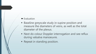  Evaluation
 Baseline greyscale study in supine position and
measure the diameters of veins, as well as the total
diameter of the plexus.
 Next do colour Doppler interrogation and see reflux
during valsalva manoeuvre.
 Repeat in standing position.
 