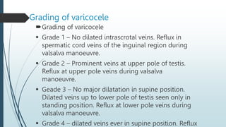 Grading of varicocele
Grading of varicocele
 Grade 1 – No dilated intrascrotal veins. Reflux in
spermatic cord veins of the inguinal region during
valsalva manoeuvre.
 Grade 2 – Prominent veins at upper pole of testis.
Reflux at upper pole veins during valsalva
manoeuvre.
 Geade 3 – No major dilatation in supine position.
Dilated veins up to lower pole of testis seen only in
standing position. Reflux at lower pole veins during
valsalva manoeuvre.
 Grade 4 – dilated veins ever in supine position. Reflux
 