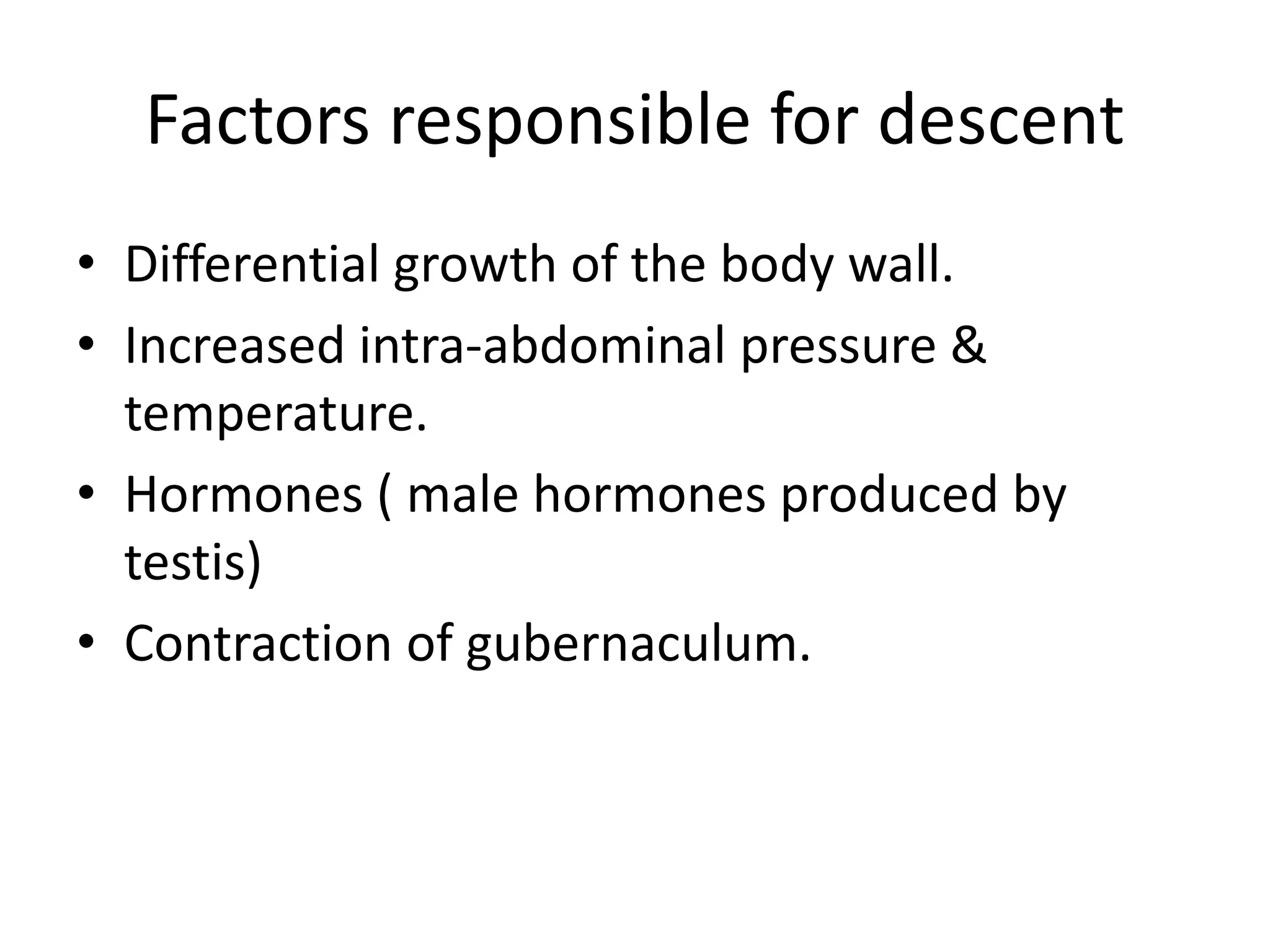 Factors responsible for descent
• Differential growth of the body wall.
• Increased intra-abdominal pressure &
temperature.
• Hormones ( male hormones produced by
testis)
• Contraction of gubernaculum.
 
