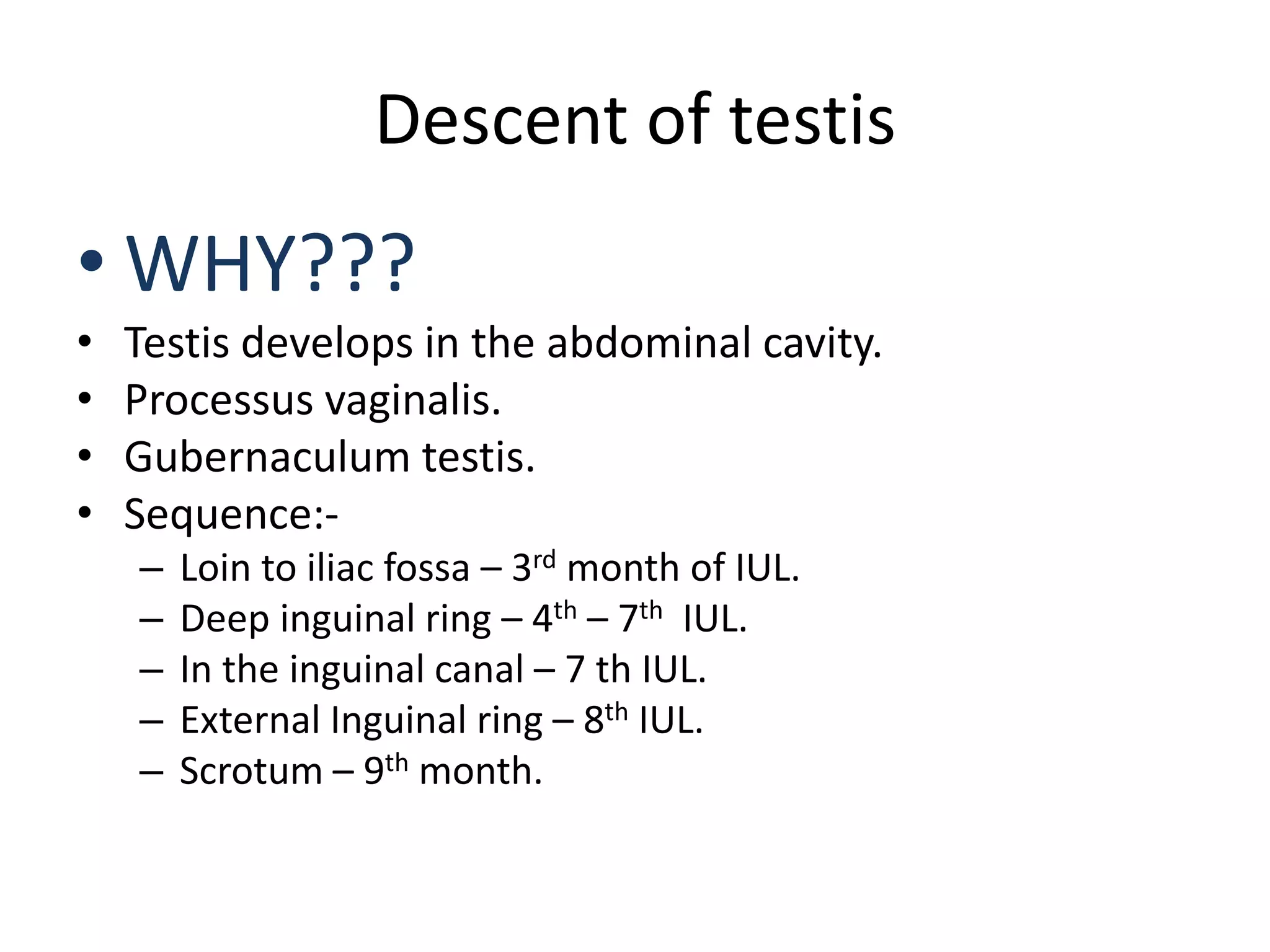 Descent of testis
• WHY???
• Testis develops in the abdominal cavity.
• Processus vaginalis.
• Gubernaculum testis.
• Sequence:-
– Loin to iliac fossa – 3rd month of IUL.
– Deep inguinal ring – 4th – 7th IUL.
– In the inguinal canal – 7 th IUL.
– External Inguinal ring – 8th IUL.
– Scrotum – 9th month.
 