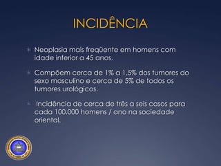 INCIDÊNCIANeoplasia mais freqüente em homens com idade inferior a 45 anos.Compõem cerca de 1% a 1,5% dos tumores do sexo masculino e cerca de 5% de todos os tumores urológicos. Incidência de cerca de três a seis casos para cada 100.000 homens / ano na sociedade oriental.