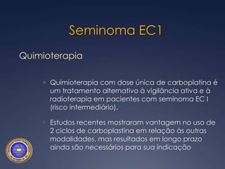 Seminoma EC1Aproximadamente 70%20% recorrência em 5 anoTratamento adjuvante (fatores prognósticos):vigilância ativaradioterapia linfonodalretroperitonial (RXT)quimioterapia (QT). O prognóstico é excelente, com taxas de sobrevida livre da doença em longo prazo próximas de 100%
