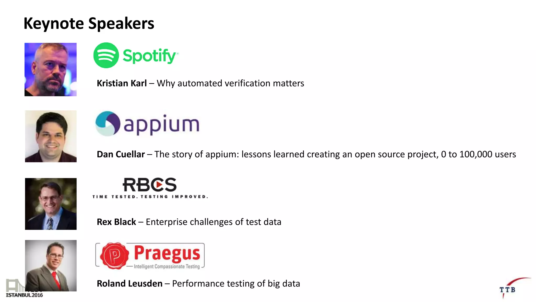 Keynote Speakers
Kristian Karl – Why automated verification matters
Dan Cuellar – The story of appium: lessons learned creating an open source project, 0 to 100,000 users
Rex Black – Enterprise challenges of test data
Roland Leusden – Performance testing of big data
 