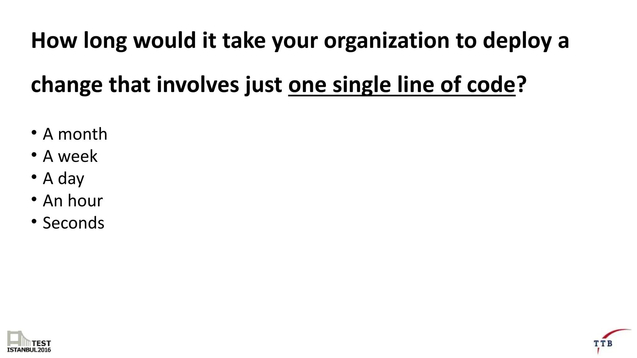 How long would it take your organization to deploy a
change that involves just one single line of code?
• A month
• A week
• A day
• An hour
• Seconds
 