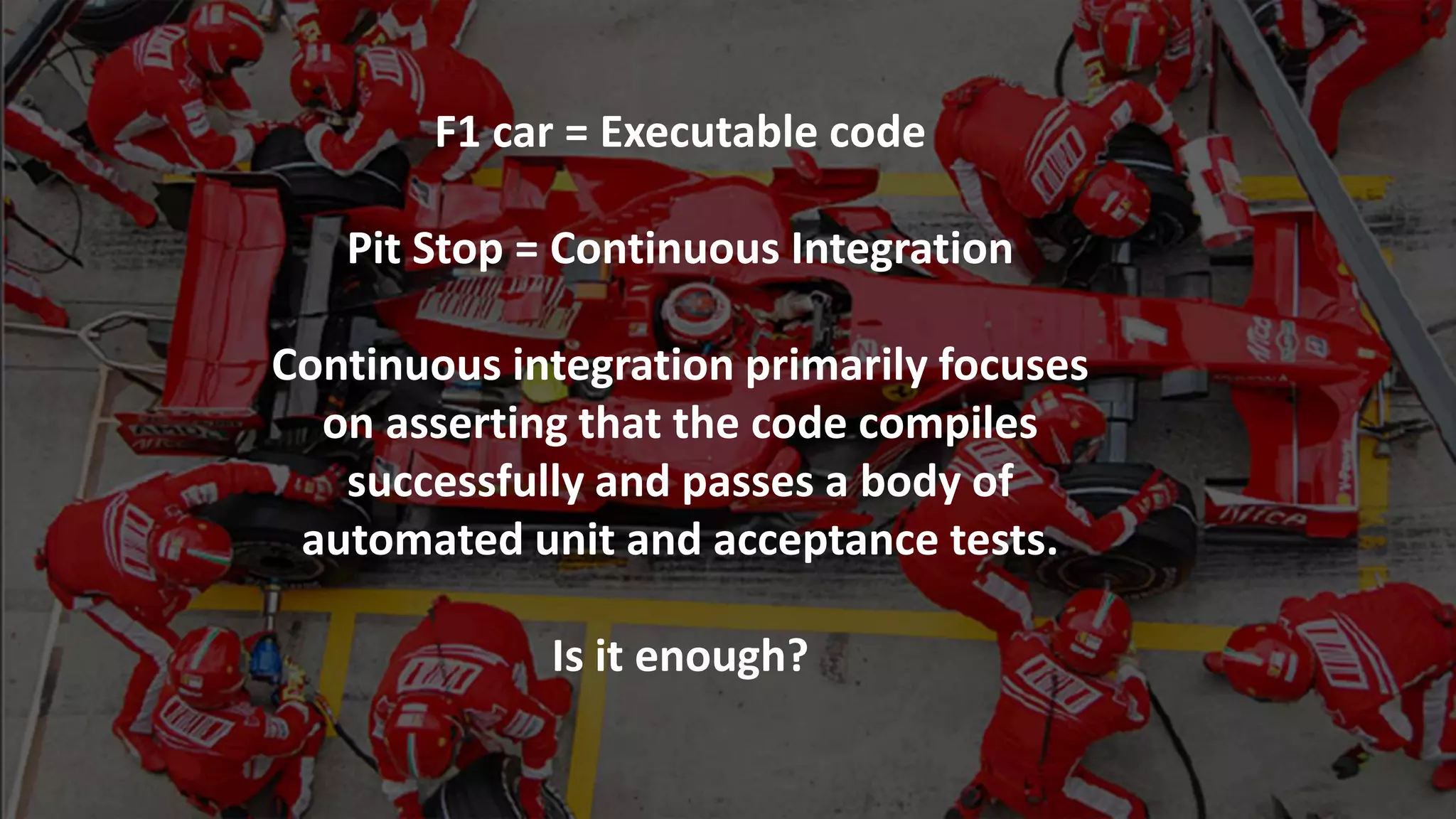 F1 car = Executable code
Pit Stop = Continuous Integration
Continuous integration primarily focuses
on asserting that the code compiles
successfully and passes a body of
automated unit and acceptance tests.
Is it enough?
 