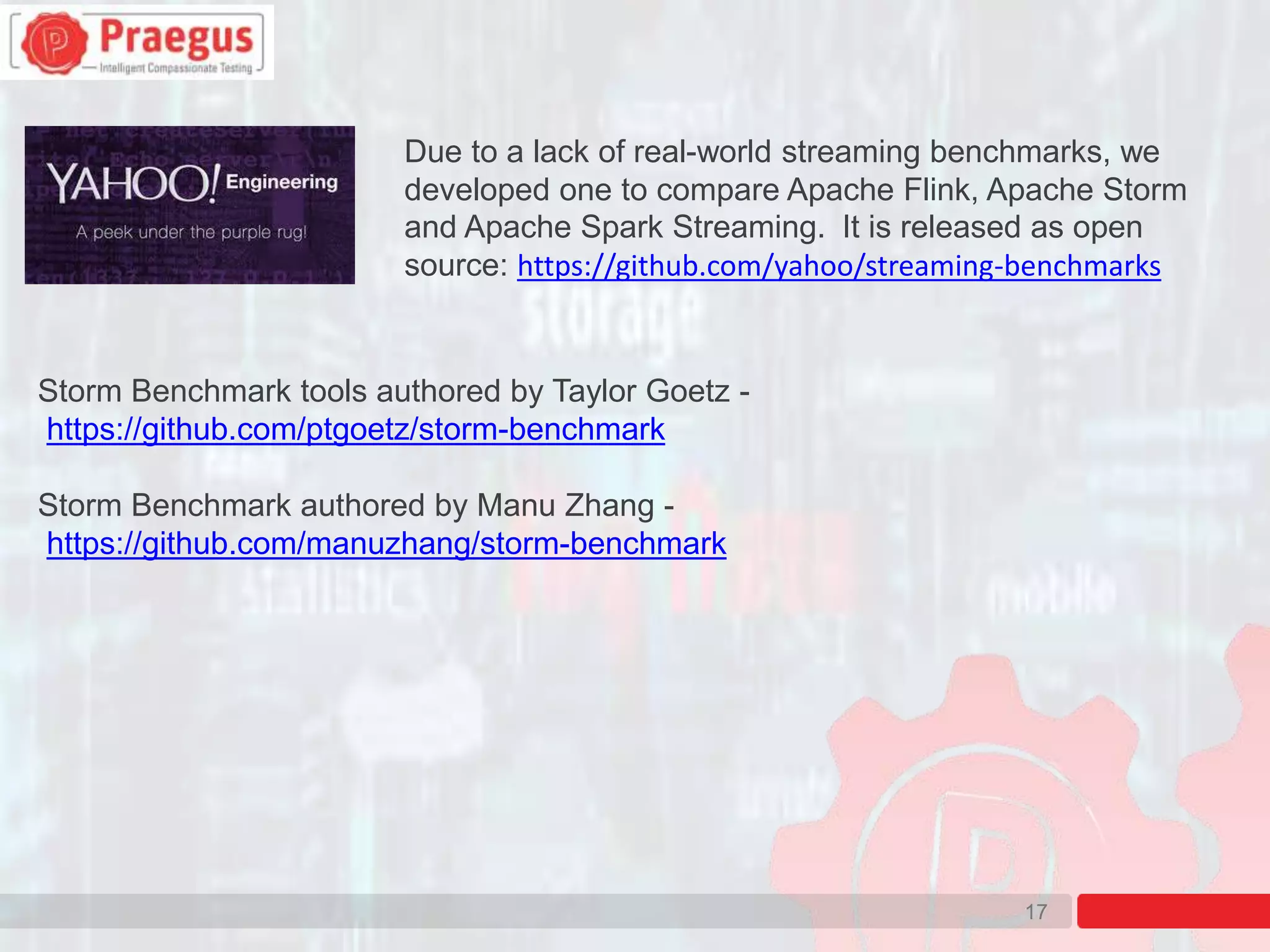 17
Due to a lack of real-world streaming benchmarks, we
developed one to compare Apache Flink, Apache Storm
and Apache Spark Streaming. It is released as open
source: https://github.com/yahoo/streaming-benchmarks
Storm Benchmark tools authored by Taylor Goetz -
https://github.com/ptgoetz/storm-benchmark
Storm Benchmark authored by Manu Zhang -
https://github.com/manuzhang/storm-benchmark
 
