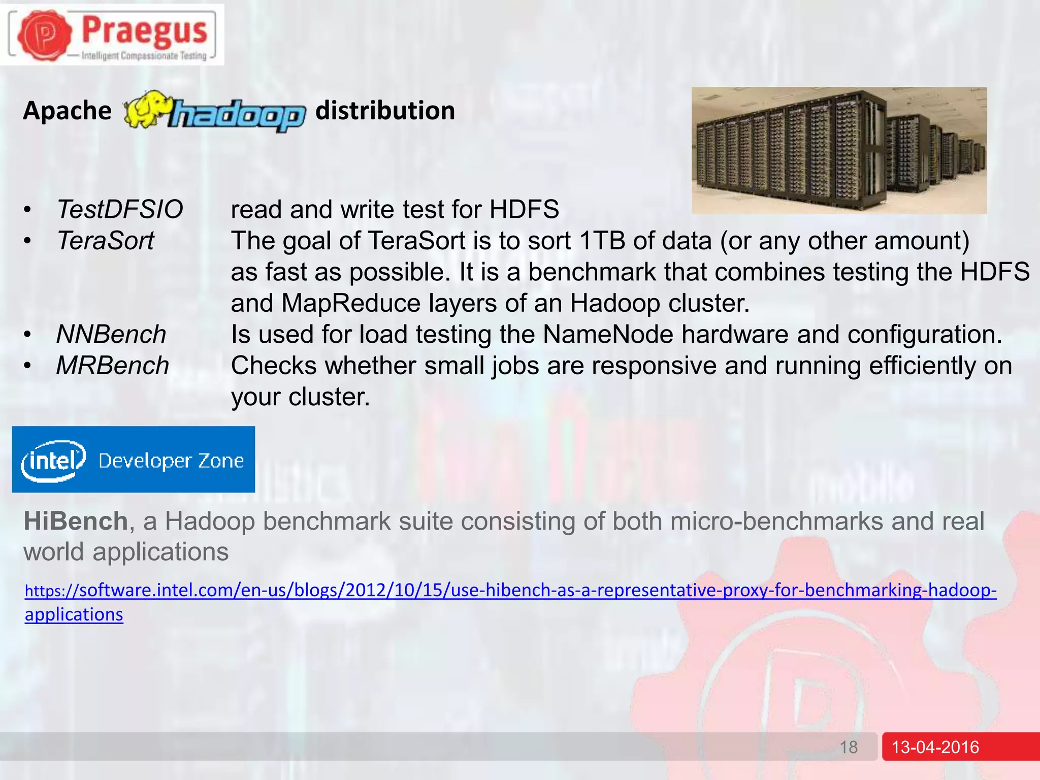 13-04-201618
Apache distribution
• TestDFSIO read and write test for HDFS
• TeraSort The goal of TeraSort is to sort 1TB of data (or any other amount)
as fast as possible. It is a benchmark that combines testing the HDFS
and MapReduce layers of an Hadoop cluster.
• NNBench Is used for load testing the NameNode hardware and configuration.
• MRBench Checks whether small jobs are responsive and running efficiently on
your cluster.
HiBench, a Hadoop benchmark suite consisting of both micro-benchmarks and real
world applications
https://software.intel.com/en-us/blogs/2012/10/15/use-hibench-as-a-representative-proxy-for-benchmarking-hadoop-
applications
 