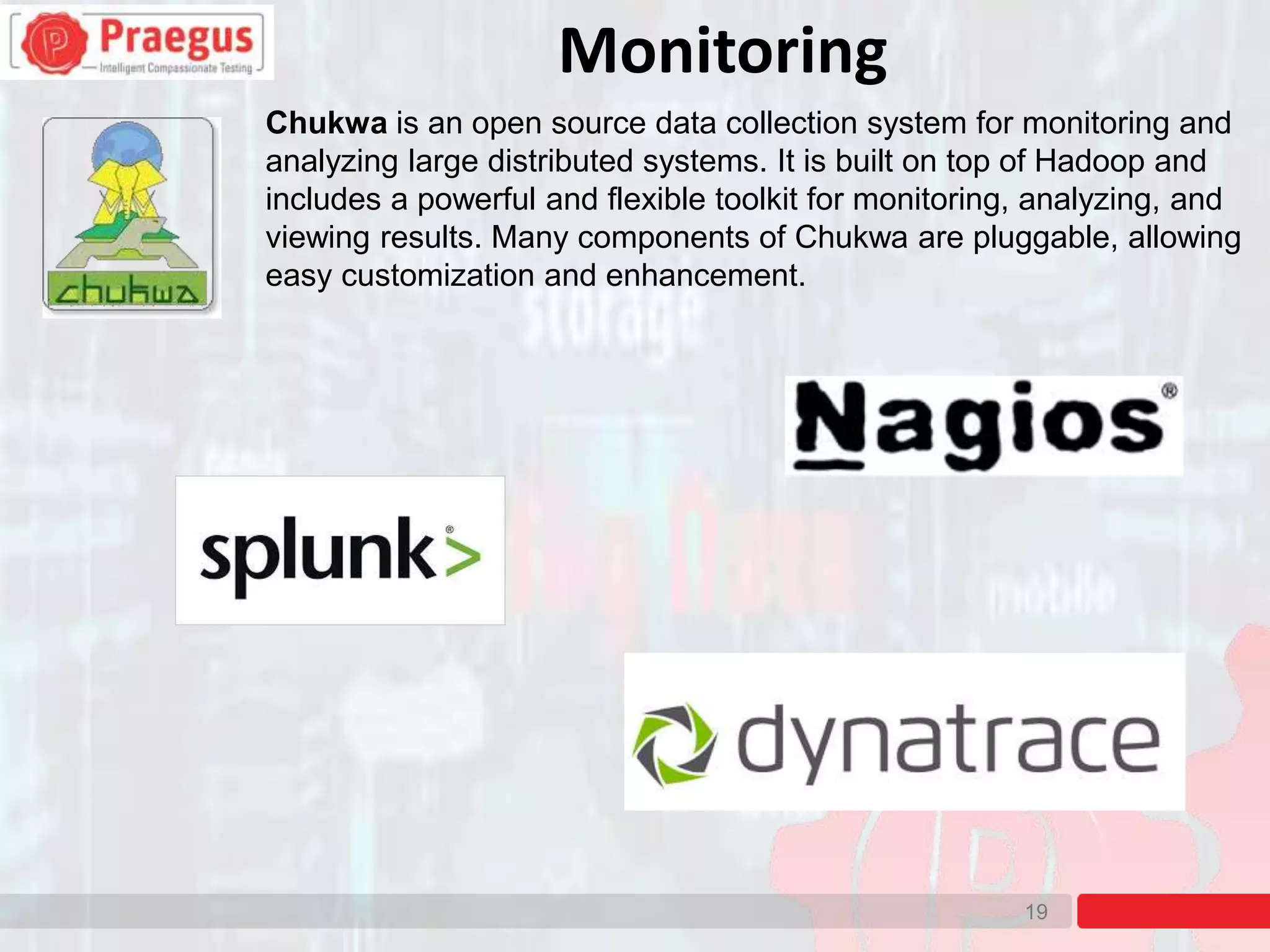 19
Chukwa is an open source data collection system for monitoring and
analyzing large distributed systems. It is built on top of Hadoop and
includes a powerful and flexible toolkit for monitoring, analyzing, and
viewing results. Many components of Chukwa are pluggable, allowing
easy customization and enhancement.
Monitoring
 