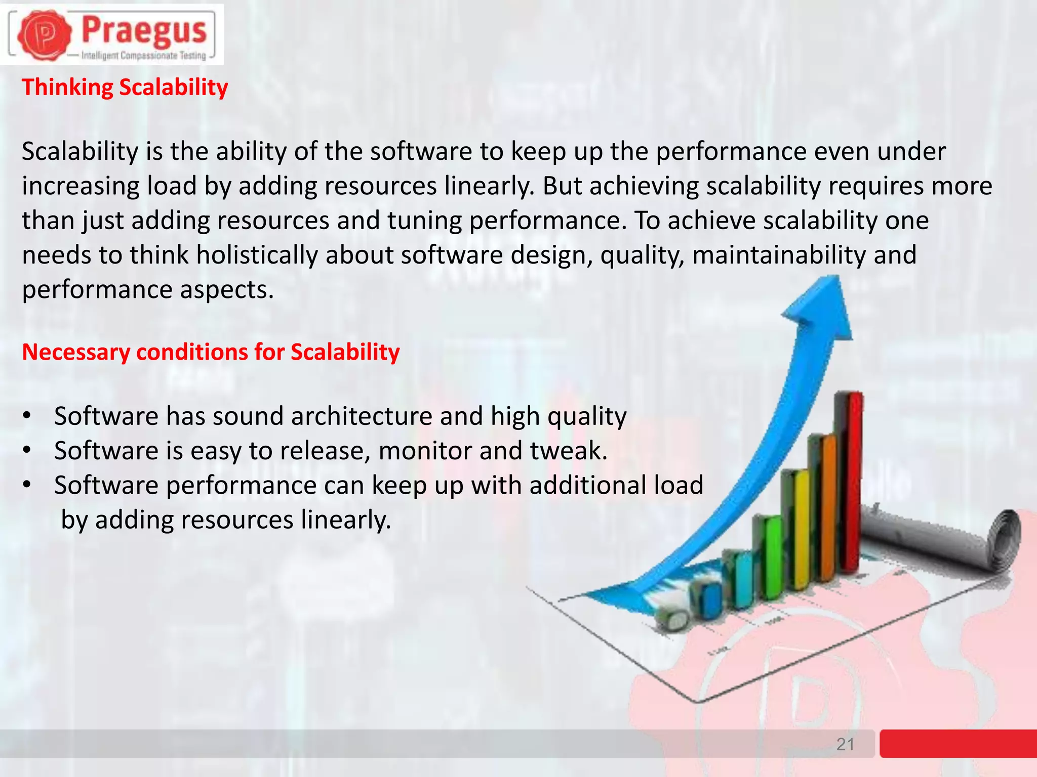 21
Thinking Scalability
Scalability is the ability of the software to keep up the performance even under
increasing load by adding resources linearly. But achieving scalability requires more
than just adding resources and tuning performance. To achieve scalability one
needs to think holistically about software design, quality, maintainability and
performance aspects.
Necessary conditions for Scalability
• Software has sound architecture and high quality
• Software is easy to release, monitor and tweak.
• Software performance can keep up with additional load
by adding resources linearly.
 