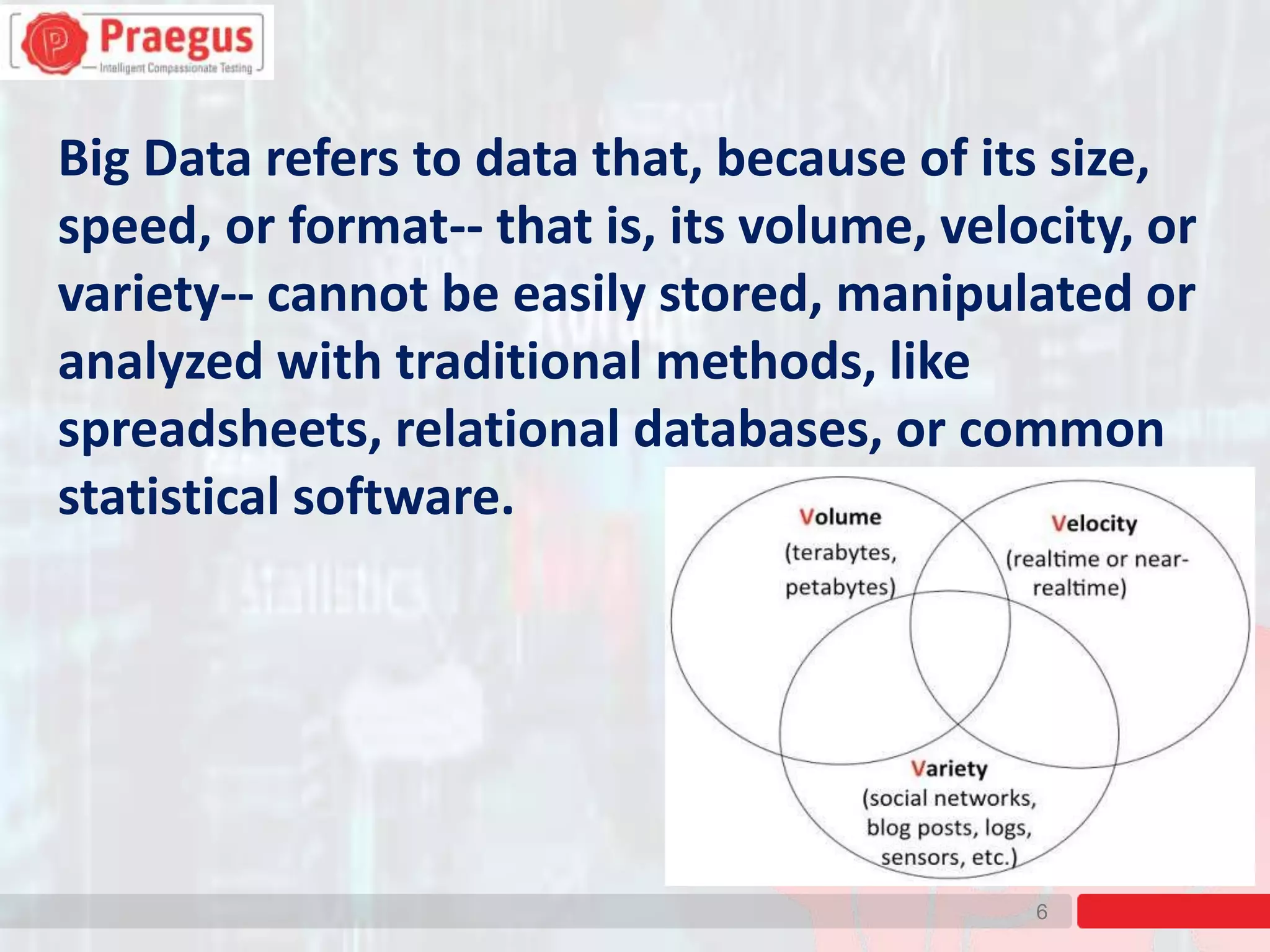 6
Big Data refers to data that, because of its size,
speed, or format-- that is, its volume, velocity, or
variety-- cannot be easily stored, manipulated or
analyzed with traditional methods, like
spreadsheets, relational databases, or common
statistical software.
 