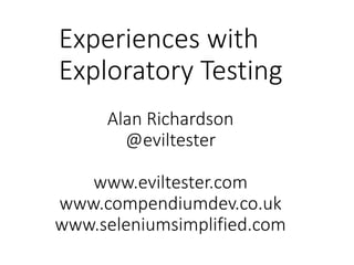 Experiences with
Exploratory Testing
Alan Richardson
@eviltester
www.eviltester.com
www.compendiumdev.co.uk
www.seleniumsimplified.com
 