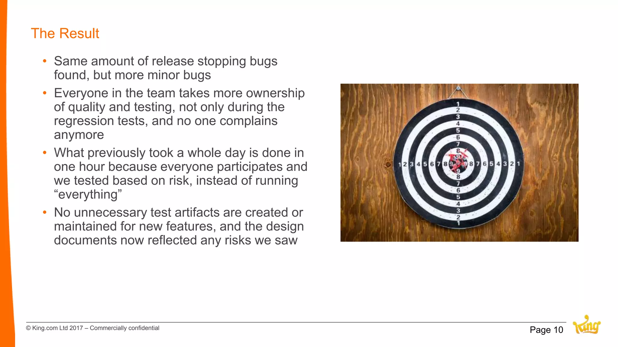 © King.com Ltd 2017 – Commercially confidential
The Result
• Same amount of release stopping bugs
found, but more minor bugs
• Everyone in the team takes more ownership
of quality and testing, not only during the
regression tests, and no one complains
anymore
• What previously took a whole day is done in
one hour because everyone participates and
we tested based on risk, instead of running
“everything”
• No unnecessary test artifacts are created or
maintained for new features, and the design
documents now reflected any risks we saw
Page 10
 