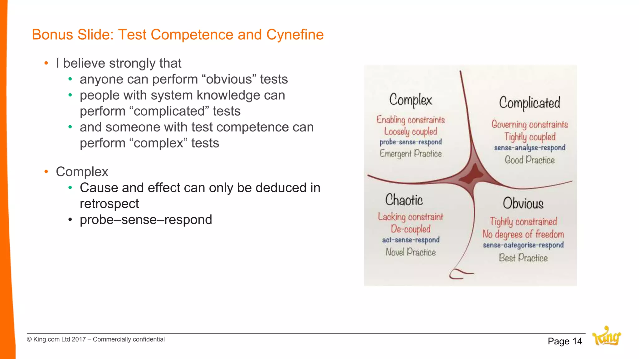 © King.com Ltd 2017 – Commercially confidential
Bonus Slide: Test Competence and Cynefine
• I believe strongly that
• anyone can perform “obvious” tests
• people with system knowledge can
perform “complicated” tests
• and someone with test competence can
perform “complex” tests
• Complex
• Cause and effect can only be deduced in
retrospect
• probe–sense–respond
Page 14
 