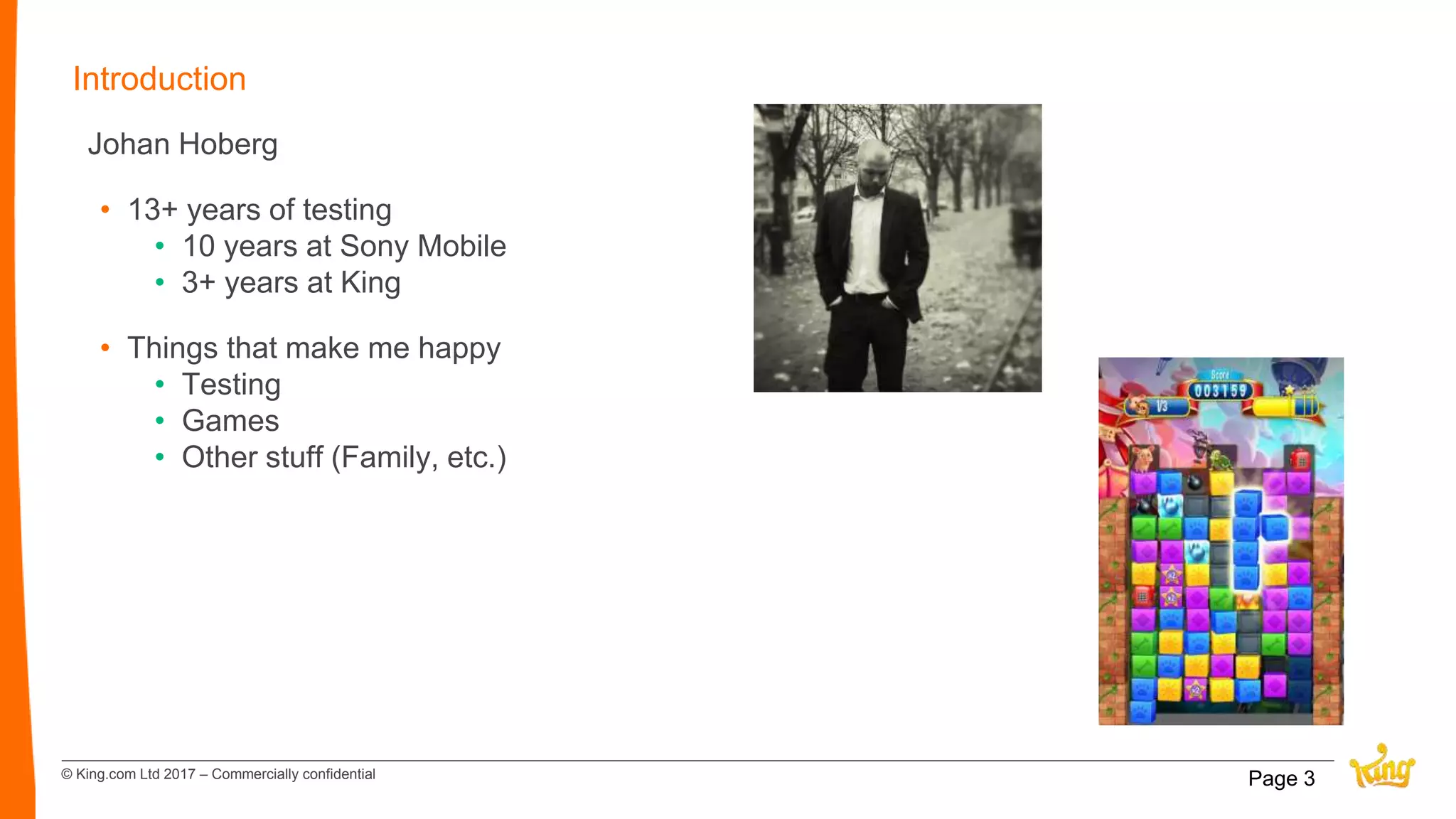 © King.com Ltd 2017 – Commercially confidential
Introduction
Johan Hoberg
• 13+ years of testing
• 10 years at Sony Mobile
• 3+ years at King
• Things that make me happy
• Testing
• Games
• Other stuff (Family, etc.)
Page 3
 