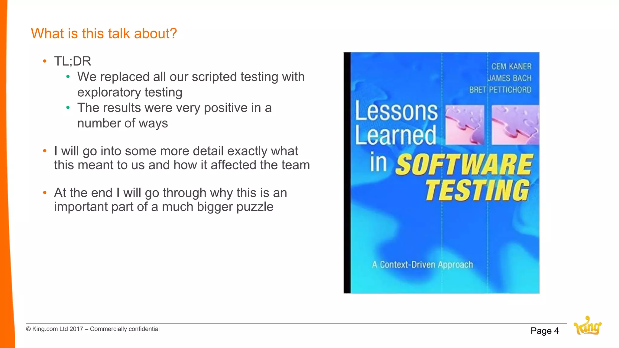 © King.com Ltd 2017 – Commercially confidential
What is this talk about?
• TL;DR
• We replaced all our scripted testing with
exploratory testing
• The results were very positive in a
number of ways
• I will go into some more detail exactly what
this meant to us and how it affected the team
• At the end I will go through why this is an
important part of a much bigger puzzle
Page 4
 