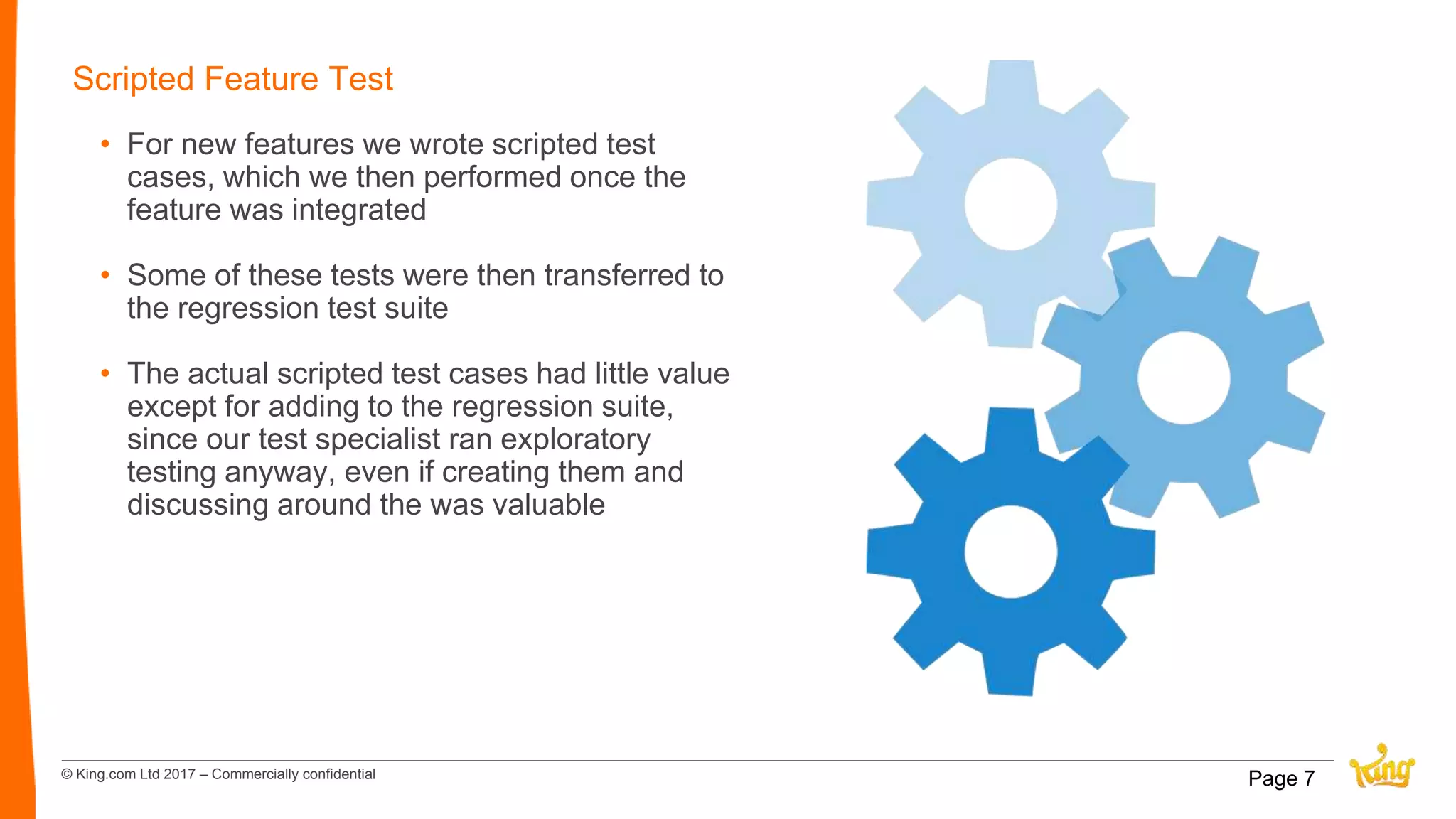 © King.com Ltd 2017 – Commercially confidential
Scripted Feature Test
• For new features we wrote scripted test
cases, which we then performed once the
feature was integrated
• Some of these tests were then transferred to
the regression test suite
• The actual scripted test cases had little value
except for adding to the regression suite,
since our test specialist ran exploratory
testing anyway, even if creating them and
discussing around the was valuable
Page 7
 