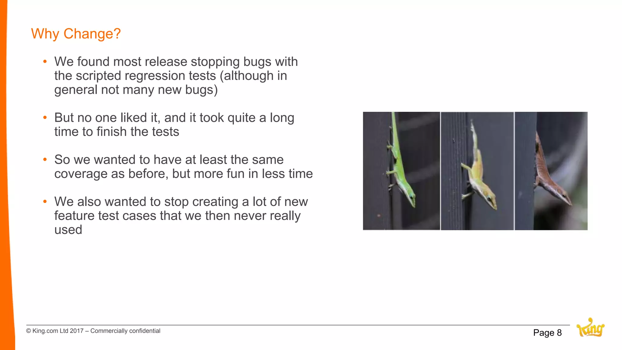 © King.com Ltd 2017 – Commercially confidential
Why Change?
• We found most release stopping bugs with
the scripted regression tests (although in
general not many new bugs)
• But no one liked it, and it took quite a long
time to finish the tests
• So we wanted to have at least the same
coverage as before, but more fun in less time
• We also wanted to stop creating a lot of new
feature test cases that we then never really
used
Page 8
 