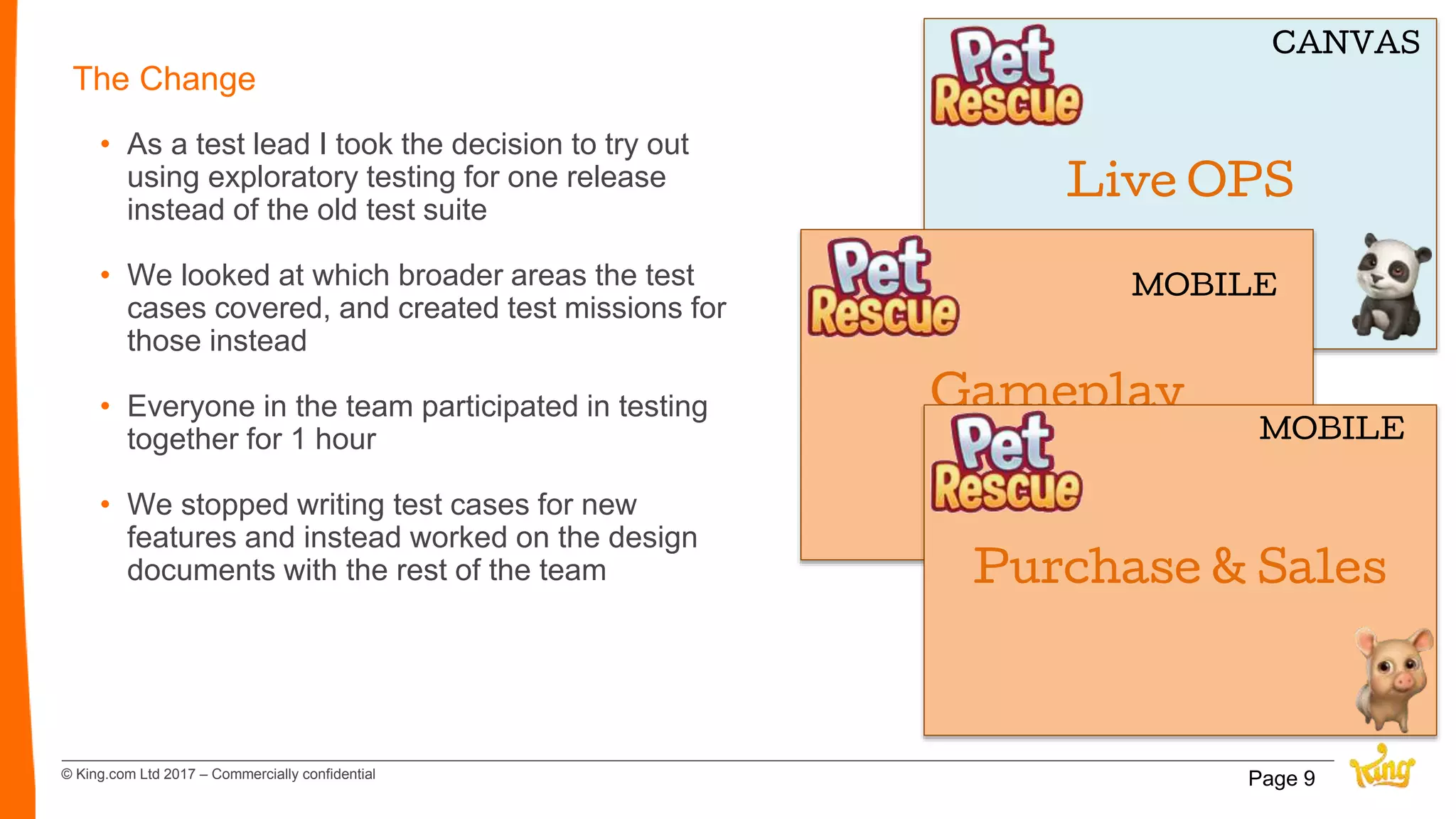 © King.com Ltd 2017 – Commercially confidential
The Change
• As a test lead I took the decision to try out
using exploratory testing for one release
instead of the old test suite
• We looked at which broader areas the test
cases covered, and created test missions for
those instead
• Everyone in the team participated in testing
together for 1 hour
• We stopped writing test cases for new
features and instead worked on the design
documents with the rest of the team
Page 9
Live OPS
CANVAS
Gameplay
MOBILE
Purchase & Sales
MOBILE
 