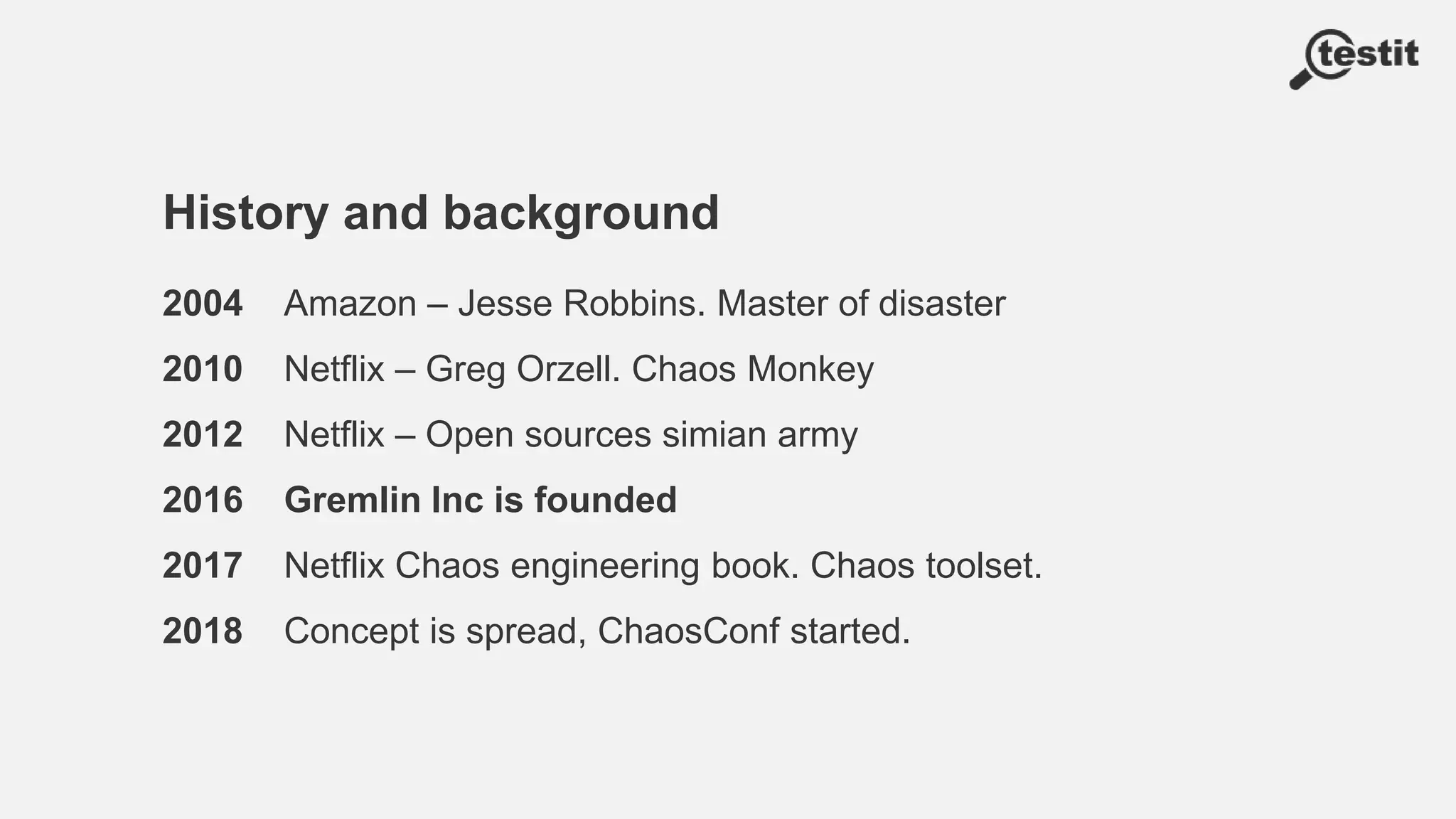 History and background
2004 Amazon – Jesse Robbins. Master of disaster
2010 Netflix – Greg Orzell. Chaos Monkey
2012 Netflix – Open sources simian army
2016 Gremlin Inc is founded
2017 Netflix Chaos engineering book. Chaos toolset.
2018 Concept is spread, ChaosConf started.
 