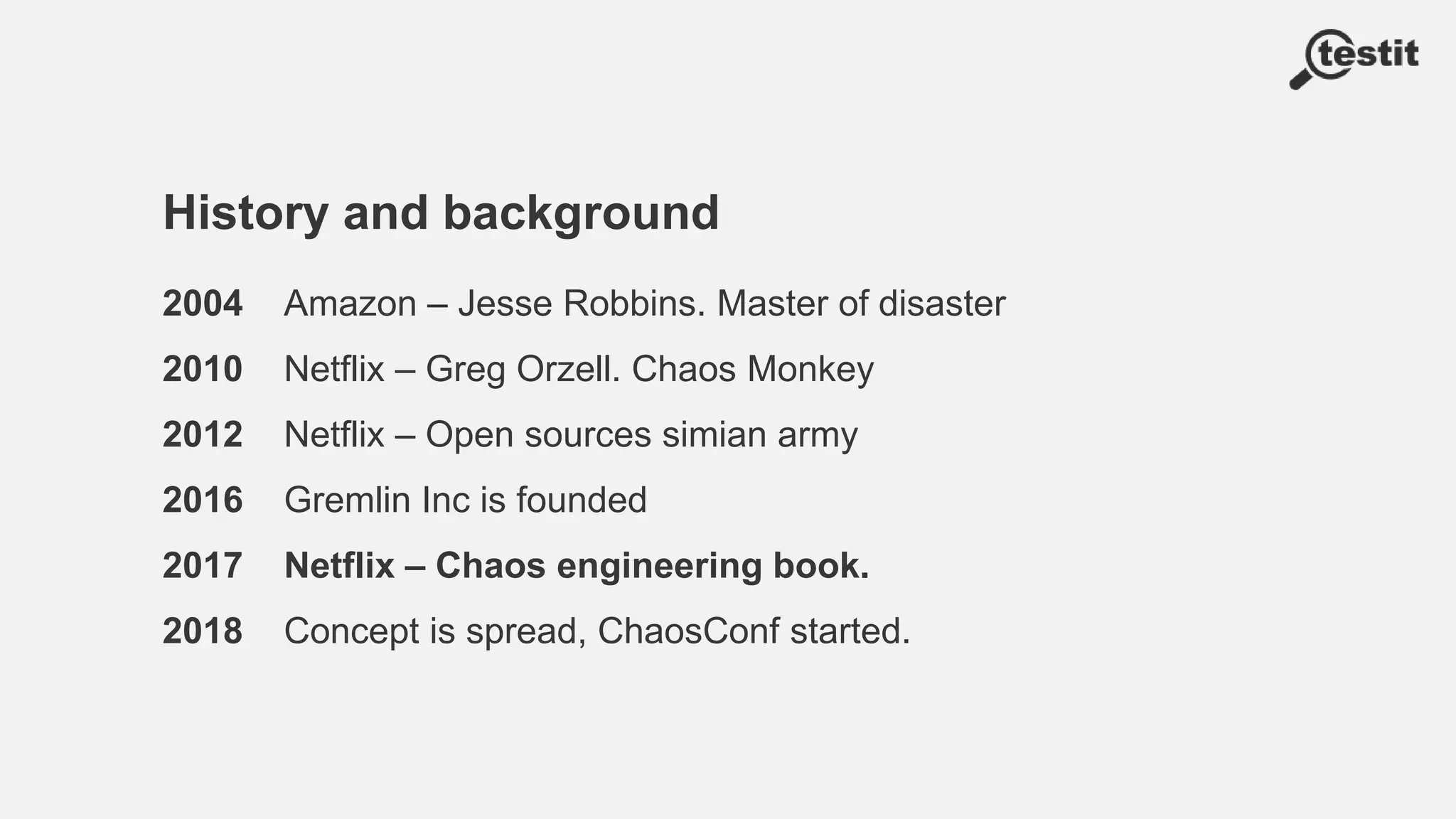 History and background
2004 Amazon – Jesse Robbins. Master of disaster
2010 Netflix – Greg Orzell. Chaos Monkey
2012 Netflix – Open sources simian army
2016 Gremlin Inc is founded
2017 Netflix – Chaos engineering book.
2018 Concept is spread, ChaosConf started.
 