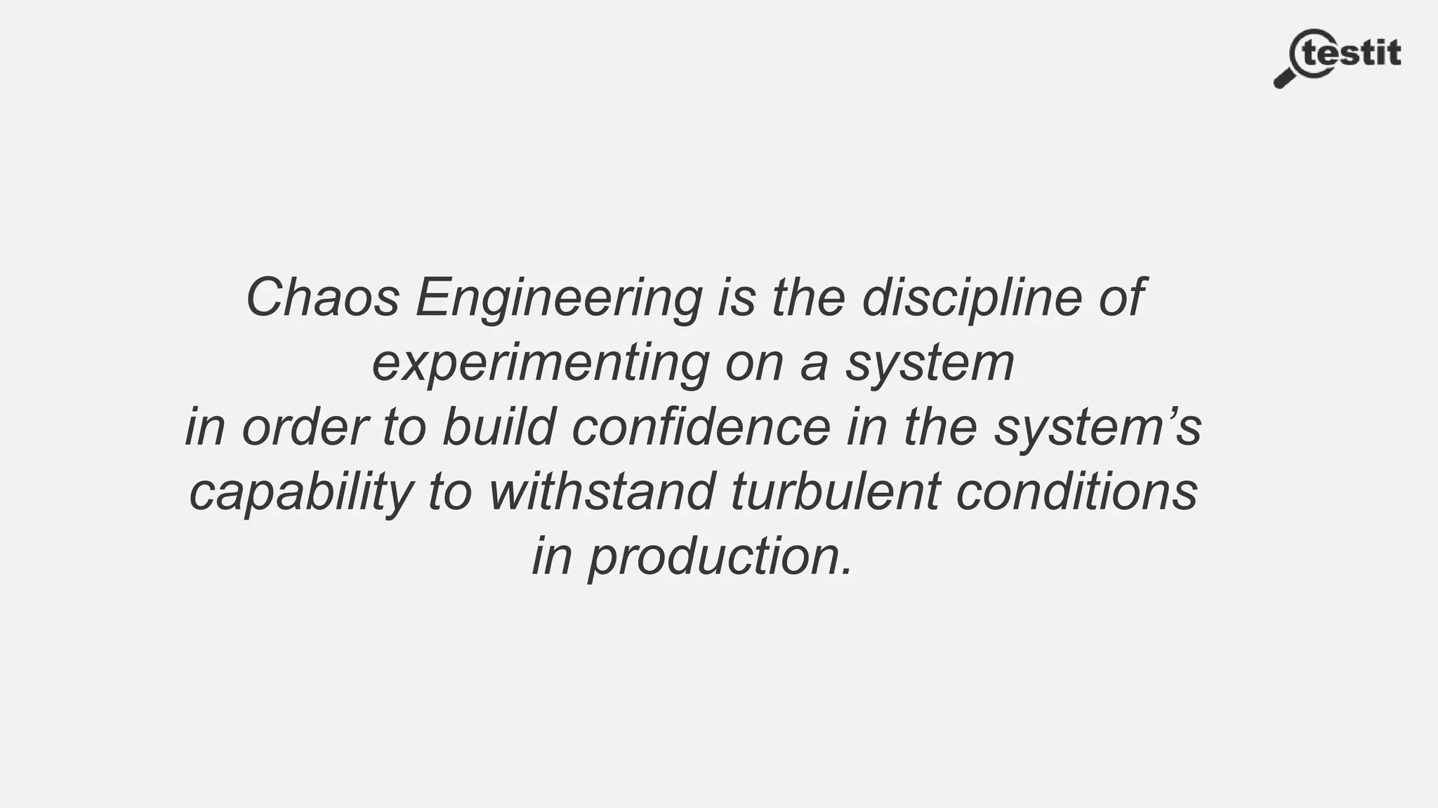 Chaos Engineering is the discipline of
experimenting on a system
in order to build confidence in the system’s
capability to withstand turbulent conditions
in production.
 