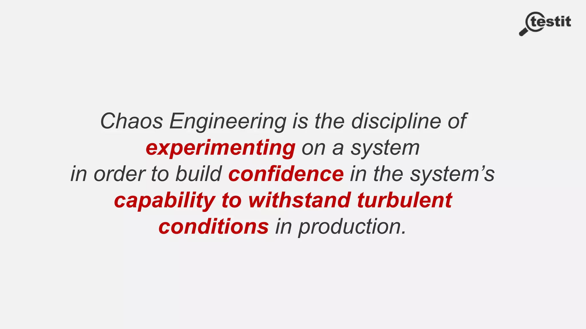Chaos Engineering is the discipline of
experimenting on a system
in order to build confidence in the system’s
capability to withstand turbulent
conditions in production.
 