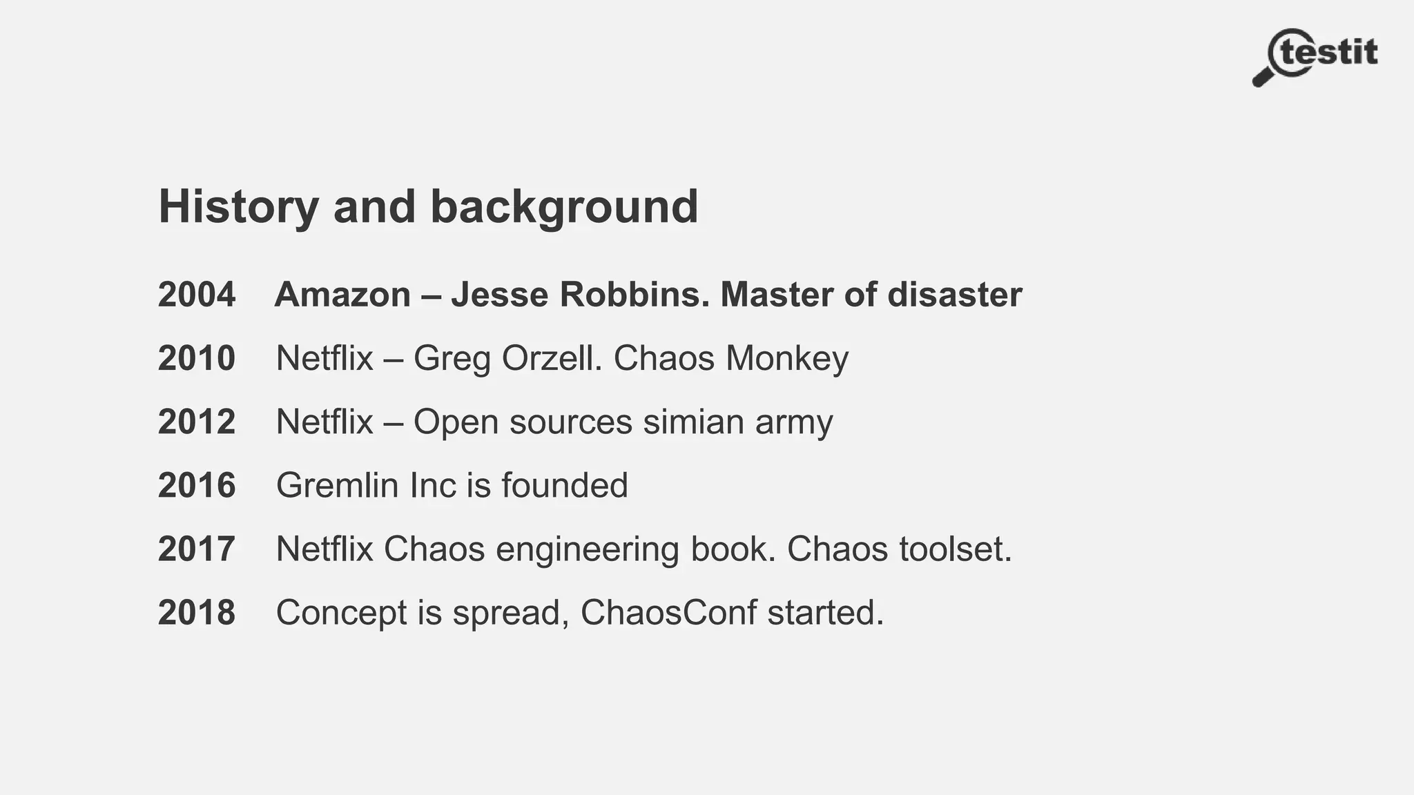 History and background
2004 Amazon – Jesse Robbins. Master of disaster
2010 Netflix – Greg Orzell. Chaos Monkey
2012 Netflix – Open sources simian army
2016 Gremlin Inc is founded
2017 Netflix Chaos engineering book. Chaos toolset.
2018 Concept is spread, ChaosConf started.
 