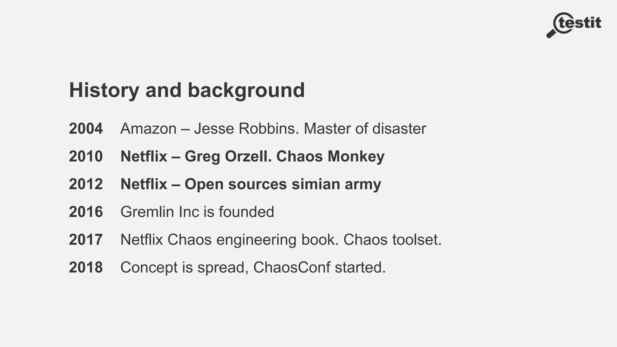 History and background
2004 Amazon – Jesse Robbins. Master of disaster
2010 Netflix – Greg Orzell. Chaos Monkey
2012 Netflix – Open sources simian army
2016 Gremlin Inc is founded
2017 Netflix Chaos engineering book. Chaos toolset.
2018 Concept is spread, ChaosConf started.
 