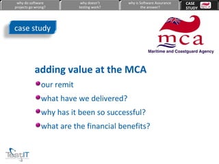 adding value at the MCA our remit what have we delivered? why has it been so successful? what are the financial benefits? case study why do software projects go wrong? why doesn’t testing work? why is Software Assurance the answer? CASE  STUDY 
